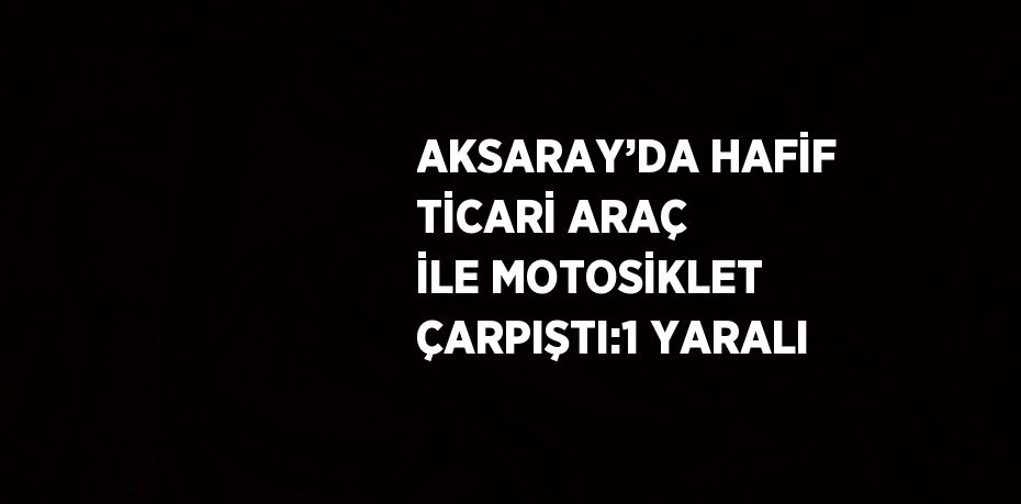 AKSARAY’DA HAFİF TİCARİ ARAÇ İLE MOTOSİKLET ÇARPIŞTI:1 YARALI