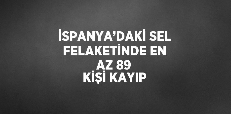 İSPANYA’DAKİ SEL FELAKETİNDE EN AZ 89 KİŞİ KAYIP