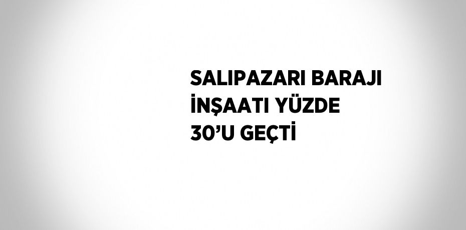 SALIPAZARI BARAJI İNŞAATI YÜZDE 30’U GEÇTİ