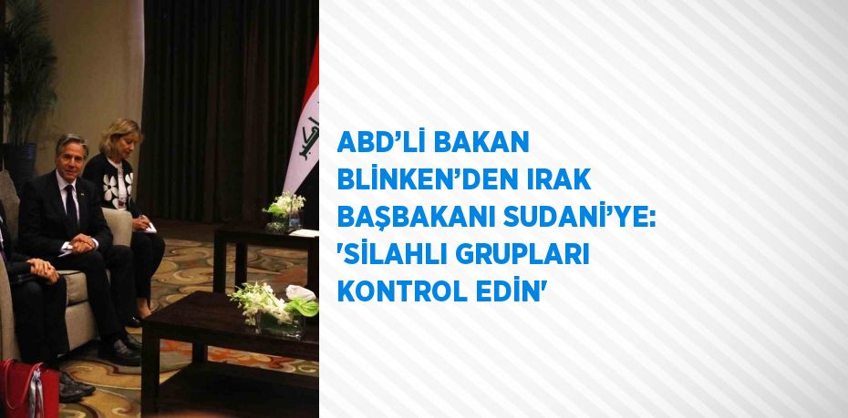 ABD’Lİ BAKAN BLİNKEN’DEN IRAK BAŞBAKANI SUDANİ’YE: 'SİLAHLI GRUPLARI KONTROL EDİN'