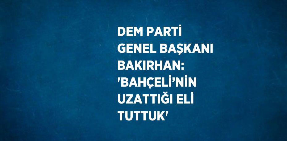 DEM PARTİ GENEL BAŞKANI BAKIRHAN: 'BAHÇELİ’NİN UZATTIĞI ELİ TUTTUK'