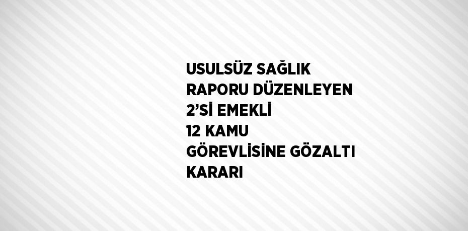 USULSÜZ SAĞLIK RAPORU DÜZENLEYEN 2’Sİ EMEKLİ 12 KAMU GÖREVLİSİNE GÖZALTI KARARI