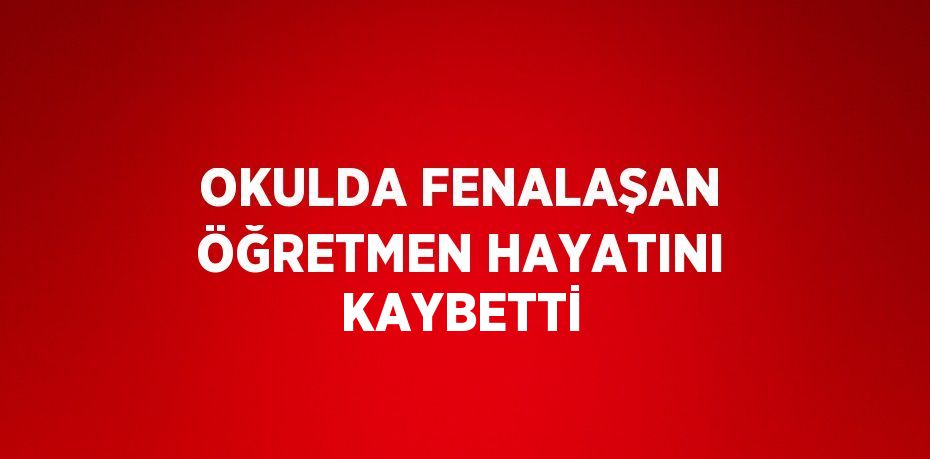 OKULDA FENALAŞAN ÖĞRETMEN HAYATINI KAYBETTİ