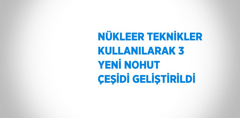 NÜKLEER TEKNİKLER KULLANILARAK 3 YENİ NOHUT ÇEŞİDİ GELİŞTİRİLDİ