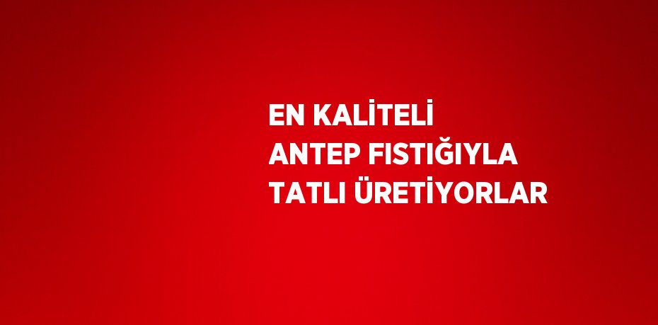 EN KALİTELİ ANTEP FISTIĞIYLA TATLI ÜRETİYORLAR