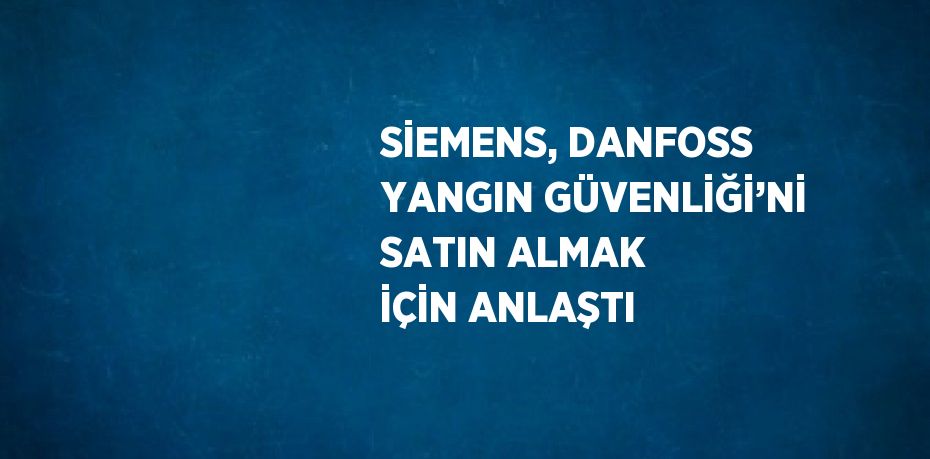 SİEMENS, DANFOSS YANGIN GÜVENLİĞİ’Nİ SATIN ALMAK İÇİN ANLAŞTI