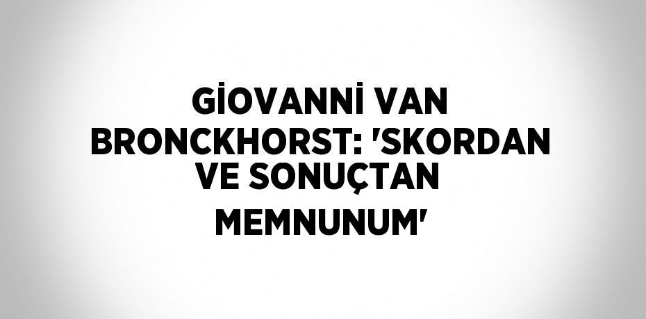 GİOVANNİ VAN BRONCKHORST: 'SKORDAN VE SONUÇTAN MEMNUNUM'