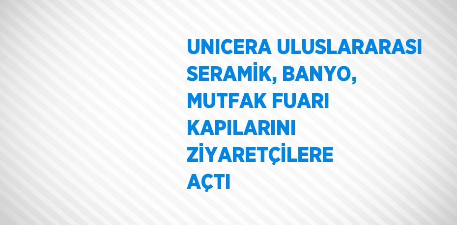 UNICERA ULUSLARARASI SERAMİK, BANYO, MUTFAK FUARI KAPILARINI ZİYARETÇİLERE AÇTI