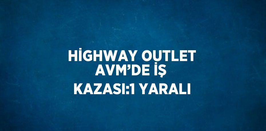 HİGHWAY OUTLET AVM’DE İŞ KAZASI:1 YARALI