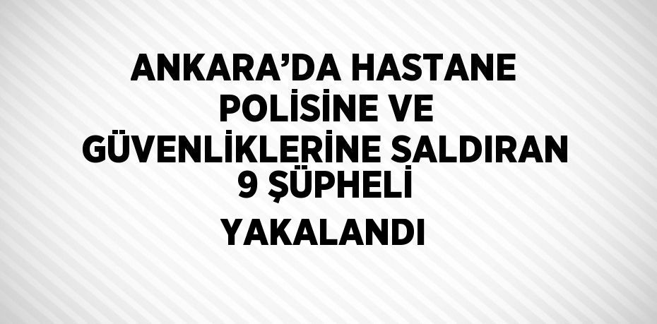 ANKARA’DA HASTANE POLİSİNE VE GÜVENLİKLERİNE SALDIRAN 9 ŞÜPHELİ YAKALANDI