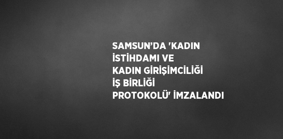 SAMSUN’DA 'KADIN İSTİHDAMI VE KADIN GİRİŞİMCİLİĞİ İŞ BİRLİĞİ PROTOKOLÜ' İMZALANDI