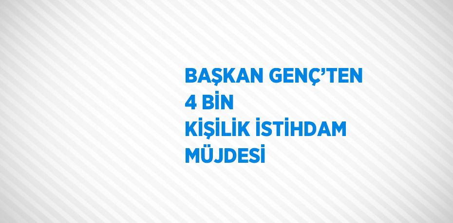 BAŞKAN GENÇ’TEN 4 BİN KİŞİLİK İSTİHDAM MÜJDESİ