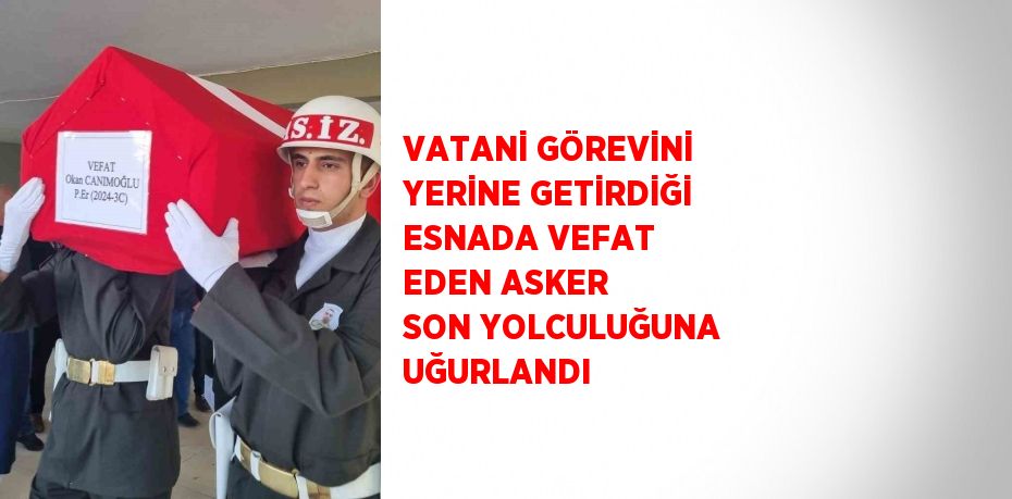 VATANİ GÖREVİNİ YERİNE GETİRDİĞİ ESNADA VEFAT EDEN ASKER SON YOLCULUĞUNA UĞURLANDI