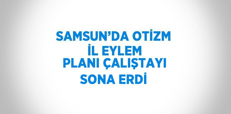 SAMSUN’DA OTİZM İL EYLEM PLANI ÇALIŞTAYI SONA ERDİ