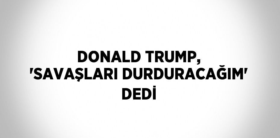 DONALD TRUMP, 'SAVAŞLARI DURDURACAĞIM' DEDİ