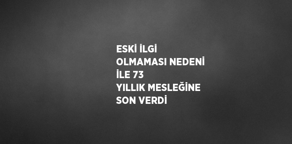 ESKİ İLGİ OLMAMASI NEDENİ İLE 73 YILLIK MESLEĞİNE SON VERDİ