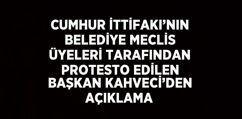 CUMHUR İTTİFAKI’NIN BELEDİYE MECLİS ÜYELERİ TARAFINDAN PROTESTO EDİLEN BAŞKAN KAHVECİ’DEN AÇIKLAMA