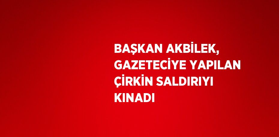 BAŞKAN AKBİLEK, GAZETECİYE YAPILAN ÇİRKİN SALDIRIYI KINADI