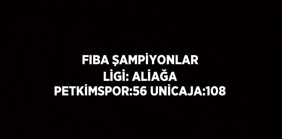 FIBA ŞAMPİYONLAR LİGİ: ALİAĞA PETKİMSPOR:56 UNİCAJA:108