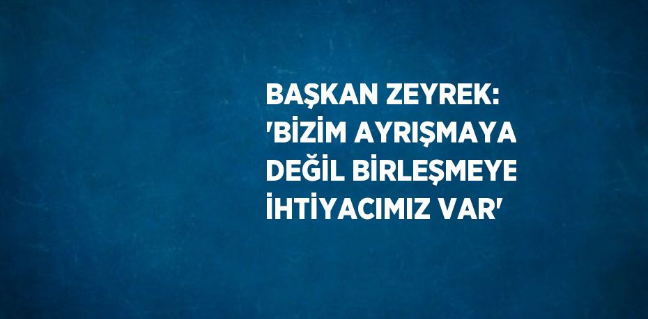 BAŞKAN ZEYREK: 'BİZİM AYRIŞMAYA DEĞİL BİRLEŞMEYE İHTİYACIMIZ VAR'