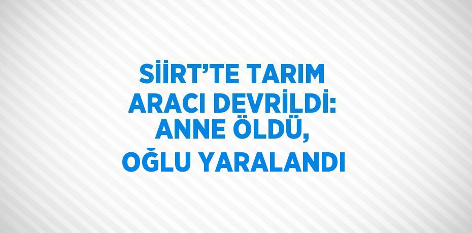 SİİRT’TE TARIM ARACI DEVRİLDİ: ANNE ÖLDÜ, OĞLU YARALANDI