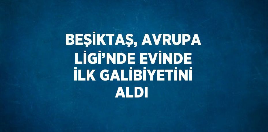 BEŞİKTAŞ, AVRUPA LİGİ’NDE EVİNDE İLK GALİBİYETİNİ ALDI