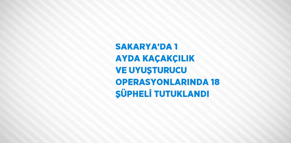 SAKARYA’DA 1 AYDA KAÇAKÇILIK VE UYUŞTURUCU OPERASYONLARINDA 18 ŞÜPHELİ TUTUKLANDI