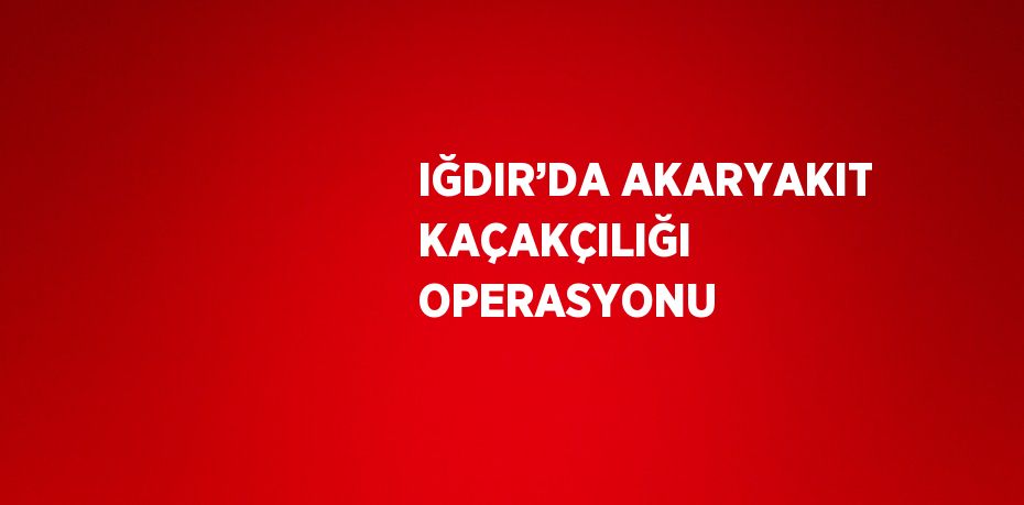 IĞDIR’DA AKARYAKIT KAÇAKÇILIĞI OPERASYONU