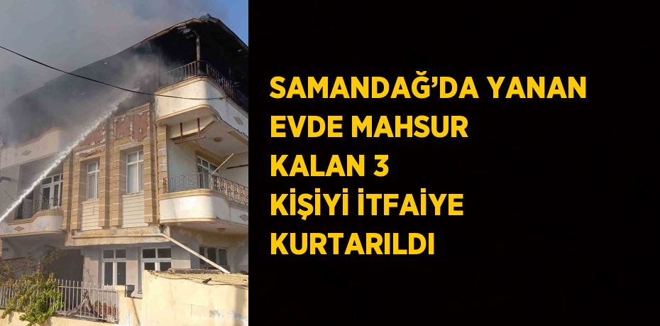 SAMANDAĞ’DA YANAN EVDE MAHSUR KALAN 3 KİŞİYİ İTFAİYE KURTARILDI