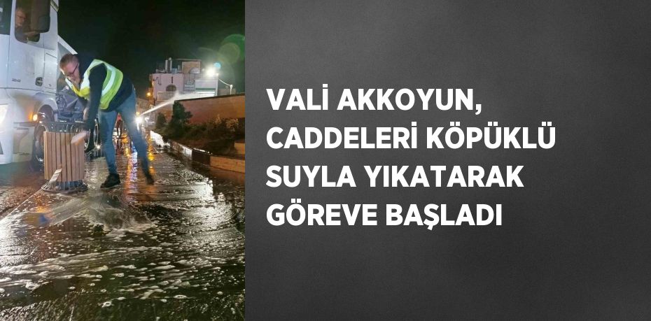 VALİ AKKOYUN, CADDELERİ KÖPÜKLÜ SUYLA YIKATARAK GÖREVE BAŞLADI