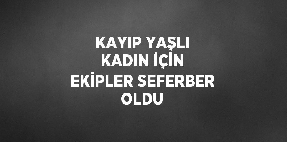 KAYIP YAŞLI KADIN İÇİN EKİPLER SEFERBER OLDU