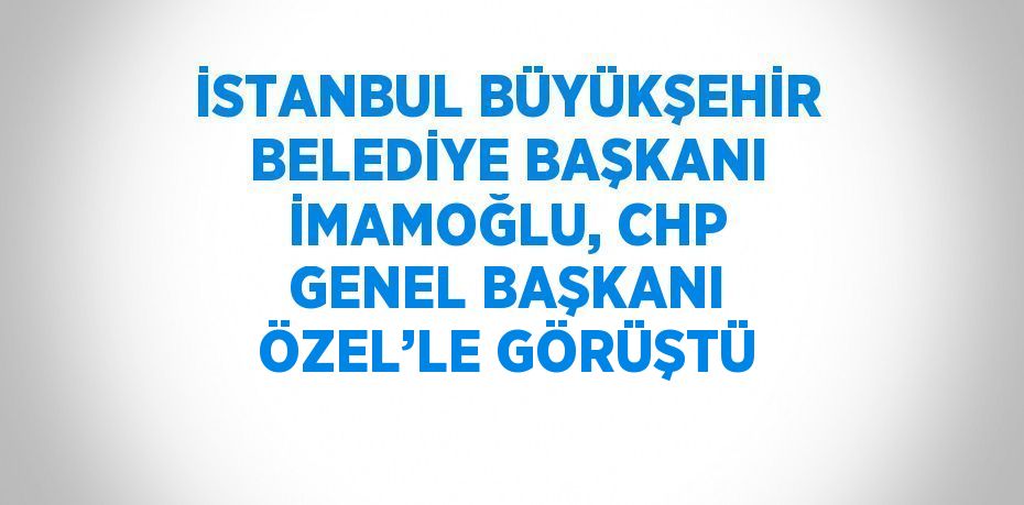 İSTANBUL BÜYÜKŞEHİR BELEDİYE BAŞKANI İMAMOĞLU, CHP GENEL BAŞKANI ÖZEL’LE GÖRÜŞTÜ