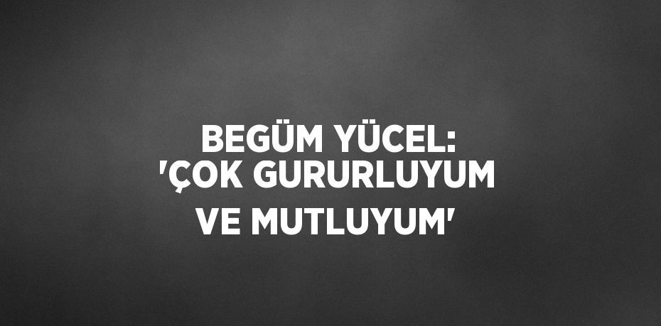 BEGÜM YÜCEL: 'ÇOK GURURLUYUM VE MUTLUYUM'