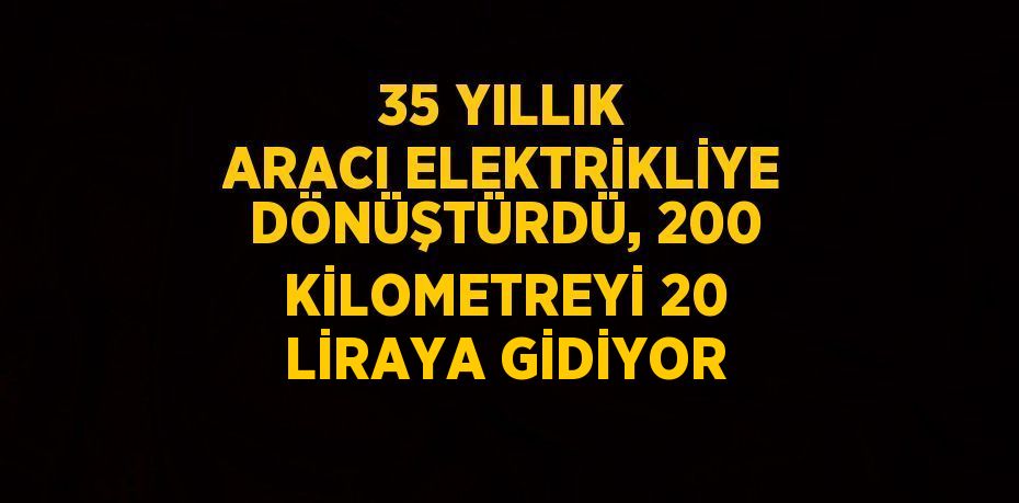 35 YILLIK ARACI ELEKTRİKLİYE DÖNÜŞTÜRDÜ, 200 KİLOMETREYİ 20 LİRAYA GİDİYOR