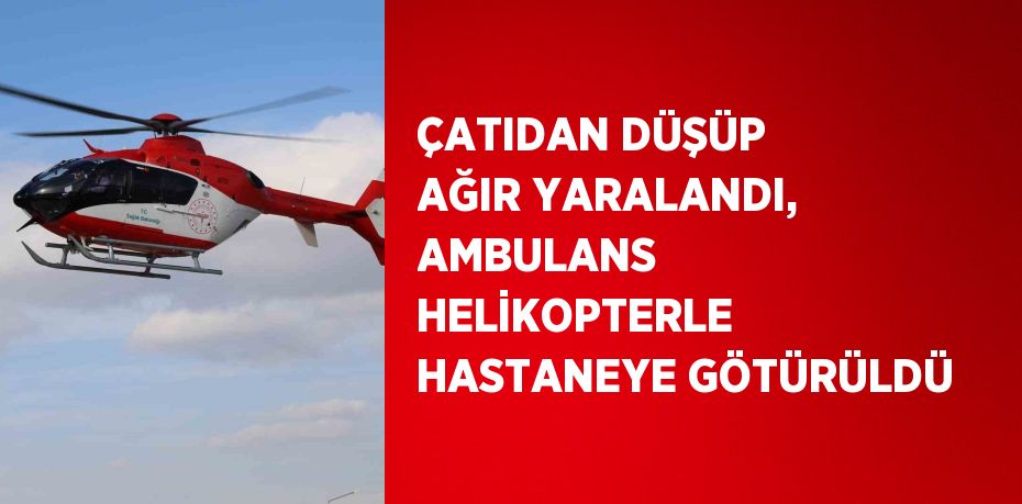 ÇATIDAN DÜŞÜP AĞIR YARALANDI, AMBULANS HELİKOPTERLE HASTANEYE GÖTÜRÜLDÜ