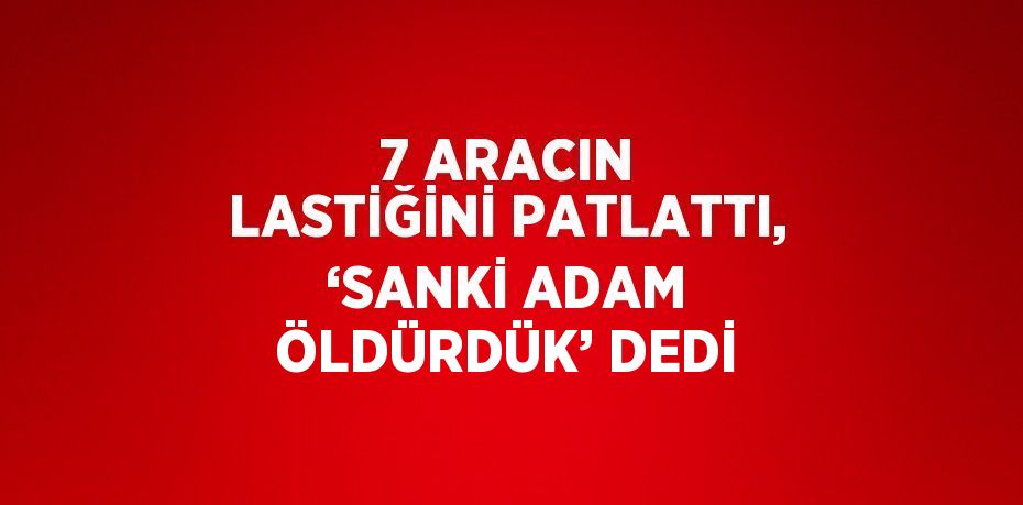 7 ARACIN LASTİĞİNİ PATLATTI, ‘SANKİ ADAM ÖLDÜRDÜK’ DEDİ