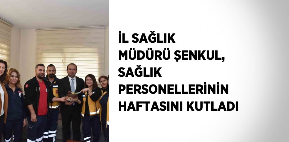 İL SAĞLIK MÜDÜRÜ ŞENKUL, SAĞLIK PERSONELLERİNİN HAFTASINI KUTLADI