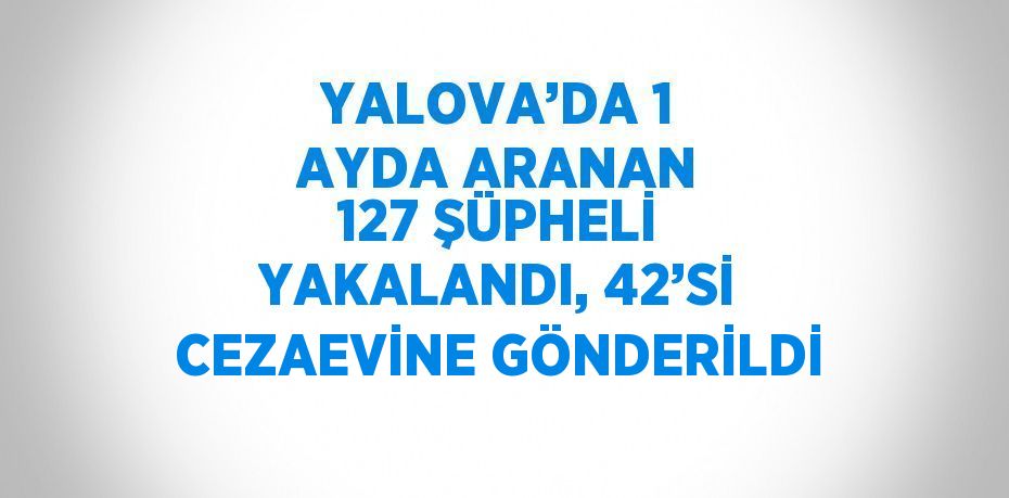 YALOVA’DA 1 AYDA ARANAN 127 ŞÜPHELİ YAKALANDI, 42’Sİ CEZAEVİNE GÖNDERİLDİ