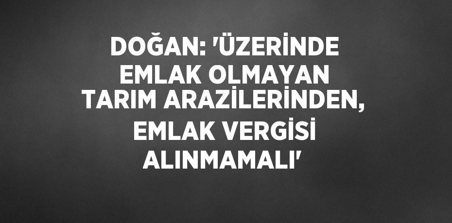 DOĞAN: 'ÜZERİNDE EMLAK OLMAYAN TARIM ARAZİLERİNDEN, EMLAK VERGİSİ ALINMAMALI'