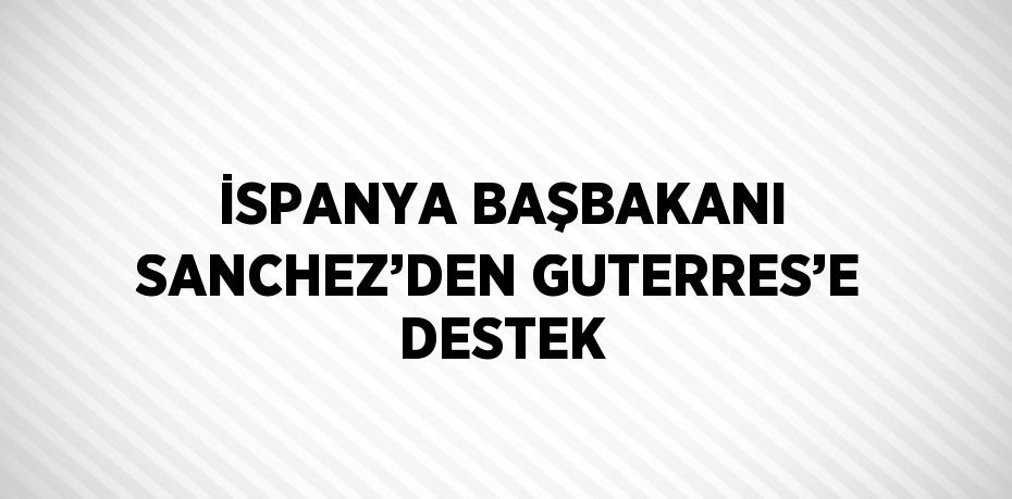 İSPANYA BAŞBAKANI SANCHEZ’DEN GUTERRES’E DESTEK