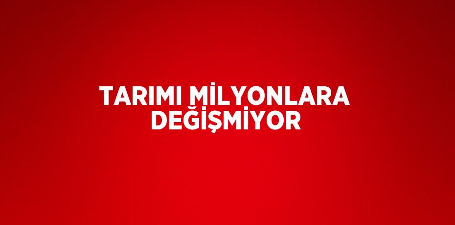 TARIMI MİLYONLARA DEĞİŞMİYOR