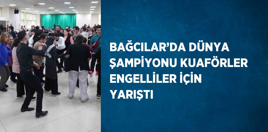 BAĞCILAR’DA DÜNYA ŞAMPİYONU KUAFÖRLER ENGELLİLER İÇİN YARIŞTI