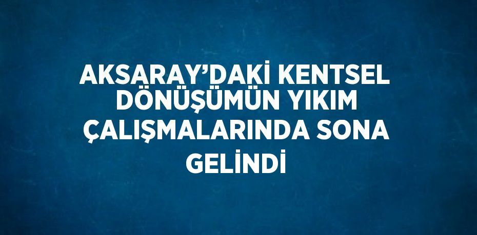 AKSARAY’DAKİ KENTSEL DÖNÜŞÜMÜN YIKIM ÇALIŞMALARINDA SONA GELİNDİ