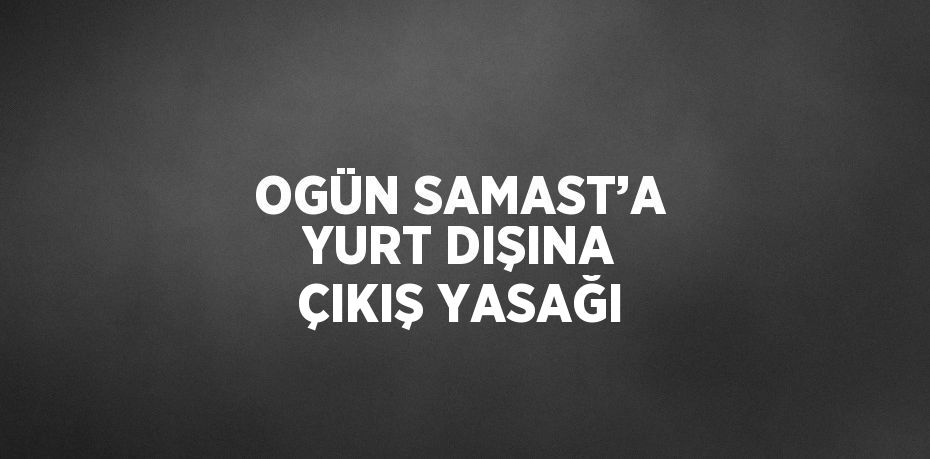 OGÜN SAMAST’A YURT DIŞINA ÇIKIŞ YASAĞI