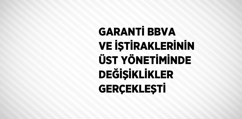 GARANTİ BBVA VE İŞTİRAKLERİNİN ÜST YÖNETİMİNDE DEĞİŞİKLİKLER GERÇEKLEŞTİ