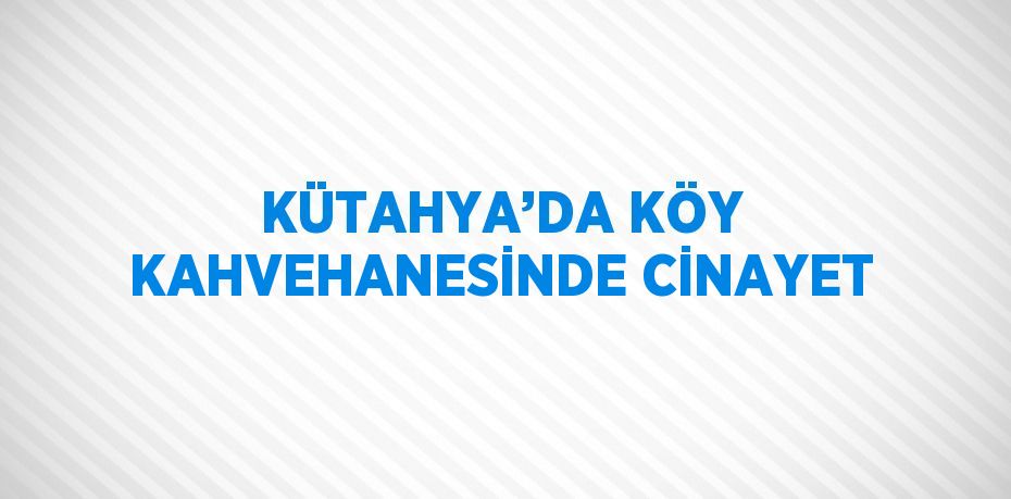 KÜTAHYA’DA KÖY KAHVEHANESİNDE CİNAYET