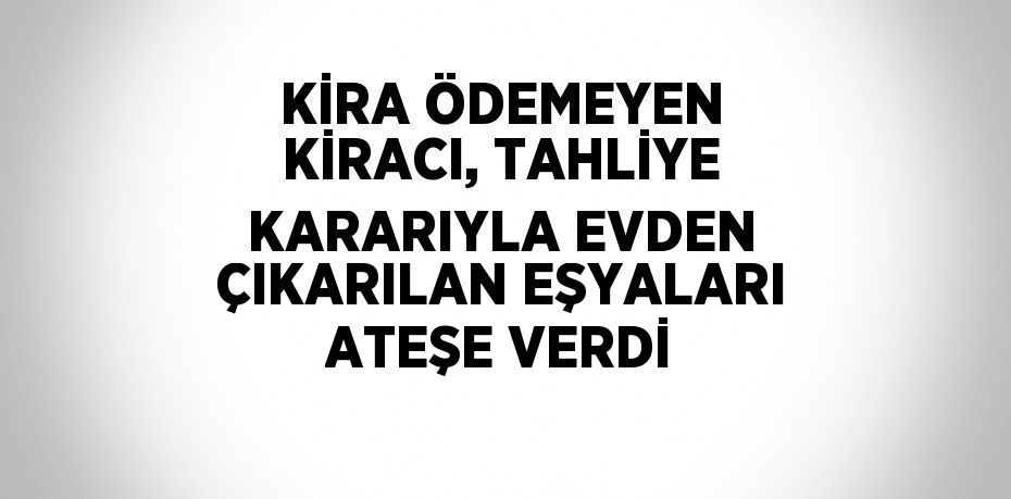 KİRA ÖDEMEYEN KİRACI, TAHLİYE KARARIYLA EVDEN ÇIKARILAN EŞYALARI ATEŞE VERDİ