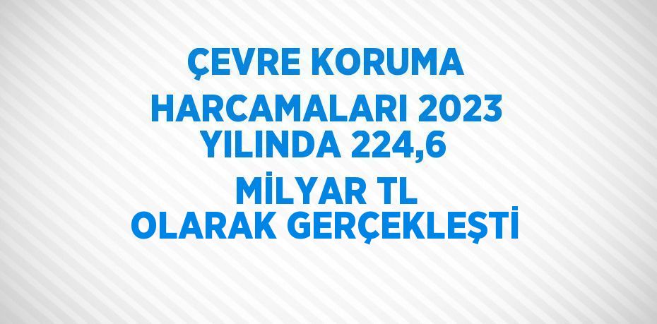 ÇEVRE KORUMA HARCAMALARI 2023 YILINDA 224,6 MİLYAR TL OLARAK GERÇEKLEŞTİ