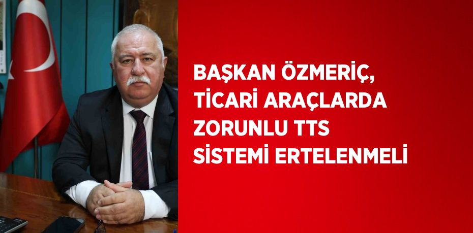 BAŞKAN ÖZMERİÇ, TİCARİ ARAÇLARDA ZORUNLU TTS SİSTEMİ ERTELENMELİ