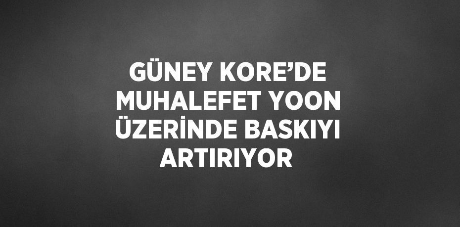 GÜNEY KORE’DE MUHALEFET YOON ÜZERİNDE BASKIYI ARTIRIYOR